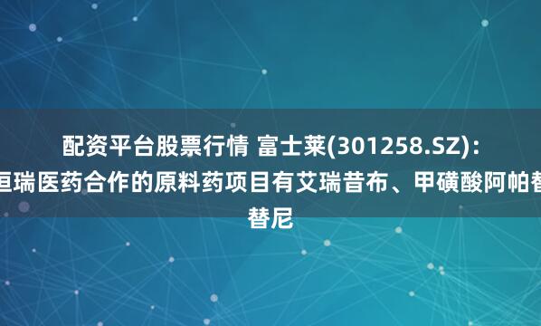 配资平台股票行情 富士莱(301258.SZ)：与恒瑞医药合作的原料药项目有艾瑞昔布、甲磺酸阿帕替尼