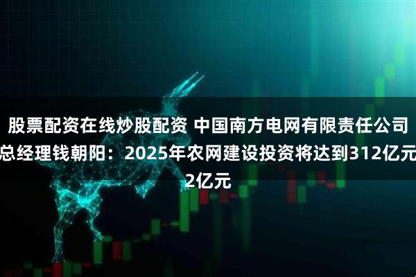 股票配资在线炒股配资 中国南方电网有限责任公司总经理钱朝阳：2025年农网建设投资将达到312亿元