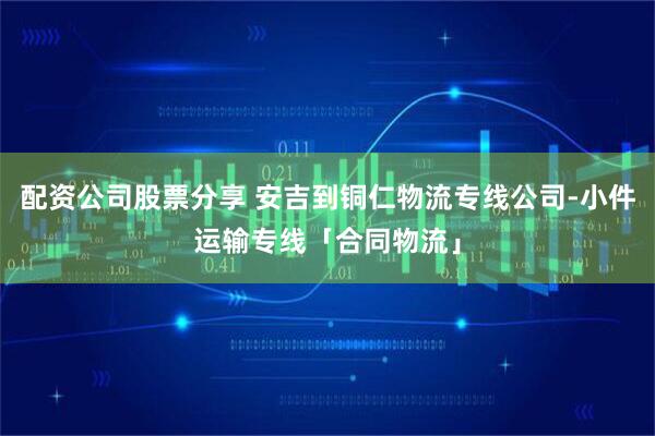 配资公司股票分享 安吉到铜仁物流专线公司-小件运输专线「合同物流」