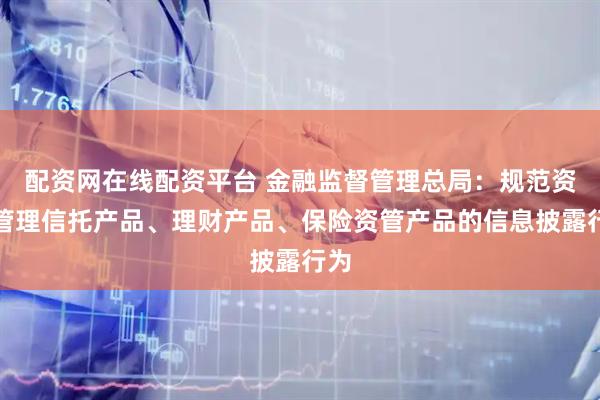 配资网在线配资平台 金融监督管理总局：规范资产管理信托产品、理财产品、保险资管产品的信息披露行为