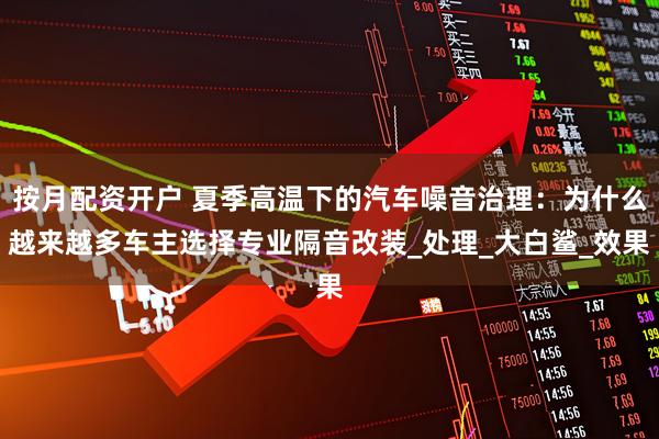 按月配资开户 夏季高温下的汽车噪音治理：为什么越来越多车主选择专业隔音改装_处理_大白鲨_效果